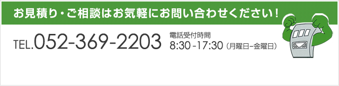 お見積り・ご相談はお気軽にお問い合わせください！|TEL.052-369-2203|電話受付時間8:30-17:30（月曜日-金曜日）